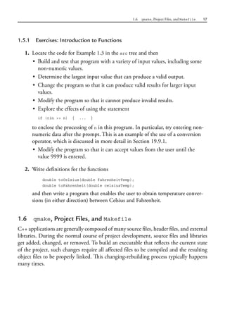 1.6 qmake, Project Files, and Makefile 17
1.5.1 Exercises: Introduction to Functions
1. Locate the code for Example 1.3 in the src tree and then
• Build and test that program with a variety of input values, including some
non-numeric values.
• Determine the largest input value that can produce a valid output.
• Change the program so that it can produce valid results for larger input
values.
• Modify the program so that it cannot produce invalid results.
• Explore the effects of using the statement
if (cin >> n) { ... }
to enclose the processing of n in this program. In particular, try entering non-
numeric data after the prompt. This is an example of the use of a conversion
operator, which is discussed in more detail in Section 19.9.1.
• Modify the program so that it can accept values from the user until the
value 9999 is entered.
2. Write definitions for the functions
double toCelsius(double fahrenheitTemp);
double toFahrenheit(double celsiusTemp);
and then write a program that enables the user to obtain temperature conver-
sions (in either direction) between Celsius and Fahrenheit.
1.6 qmake, Project Files, and Makefile
C++ applications are generally composed of many source files, header files, and external
libraries. During the normal course of project development, source files and libraries
get added, changed, or removed. To build an executable that reflects the current state
of the project, such changes require all affected files to be compiled and the resulting
object files to be properly linked. This changing-rebuilding process typically happens
many times.
 