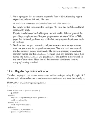 14.4 Regular Expression Validation 449
2. Write a program that extracts the hyperlinks from HTML files using regular
expressions. A hyperlink looks like this:
<a href="http://www.web.www/location/page.html">The Label</a>
For each hyperlink encountered in the input file, print just the URL and label,
separated by a tab.
Keep in mind that optional whitespace can be found in different parts of the
preceding example pattern. Test your program on a variety of different Web
pages that contain hyperlinks, and verify that your program does indeed catch
all the links.
3. You have just changed companies, and you want to reuse some open source
code that you wrote for the previous company. Now you need to rename all
the data members in your source code. The previous company wanted data
members named like this: mVarName. However, your new company wants them
named like this: m_varName. Use QDirIterator and perform a substitution in
the text of each visited file so that all data members conform to the new
company’s coding standards.
14.4 Regular Expression Validation
The class QRegExpValidator uses a QRegExp to validate an input string. Example 14.7
shows a main window class that contains a QRegExpValidator and some input widgets.
EXAMPLE 14.7 src/validate/regexval/rinputform.h
[ . . . . ]
class RinputForm : public QWidget {
Q_OBJECT
public:
explicit RinputForm(QWidget* parent=0);
void setupForm();
public slots:
void computeResult();
private:
QLineEdit* m_PhoneEntry;
QLabel* m_PhoneResult;
 