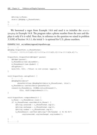 450 Chapter 14 Validation and Regular Expressions
QString m_Phone;
static QRegExp s_PhoneFormat;
};
[ . . . . ]
We borrowed a regex from Example 14.6 and used it to initialize the static
QRegExp in Example 14.8. The program takes a phone number from the user and dis-
plays it only if it is valid. Note that, in reference to the question we raised in problem
3 [438] of Section 14.1.1, the initial 1- is optional for U.S. phone numbers.
EXAMPLE 14.8 src/validate/regexval/rinputform.cpp
[ . . . . ]
QRegExp RinputForm::s_PhoneFormat(
"(+?1[- ]?)?(?(d{3,3}))?[s-]?(d{3,3})[s-]?(d{4,4})");
RinputForm::RinputForm(QWidget* parent)
: QWidget(parent),
m_PhoneEntry(new QLineEdit),
m_PhoneResult(new QLabel) {
setupForm();
move(500, 500); /*Start in mid screen (approx). */
}
void RinputForm::setupForm() {
[ . . . . ]
QRegExpValidator*
phoneValid(new QRegExpValidator(s_PhoneFormat, this));
m_PhoneEntry->setValidator(phoneValid);
connect(m_PhoneEntry, SIGNAL(returnPressed()),
this, SLOT(computeResult()));
}
void RinputForm::computeResult() {
m_Phone = m_PhoneEntry->text();
if (s_PhoneFormat.exactMatch(m_Phone)) {
QString areacode = s_PhoneFormat.cap(2);
QString exchange = s_PhoneFormat.cap(3);
QString number = s_PhoneFormat.cap(4);
m_PhoneResult->setText(QString("(US/Canada) +1 %1-%2-%3")
.arg(areacode).arg(exchange).arg(number));
}
}
[ . . . . ]
 
