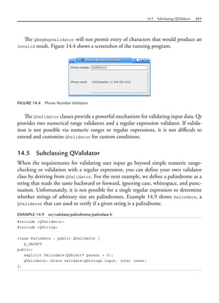 14.5 Subclassing QValidator 451
The QRegExpValidator will not permit entry of characters that would produce an
Invalid result. Figure 14.4 shows a screenshot of the running program.
FIGURE 14.4 Phone Number Validator
The QValidator classes provide a powerful mechanism for validating input data. Qt
provides two numerical range validators and a regular expression validator. If valida-
tion is not possible via numeric ranges or regular expressions, it is not difficult to
extend and customize QValidator for custom conditions.
14.5 Subclassing QValidator
When the requirements for validating user input go beyond simple numeric range-
checking or validation with a regular expression, you can define your own validator
class by deriving from QValidator. For the next example, we define a palindrome as a
string that reads the same backward or forward, ignoring case, whitespace, and punc-
tuation. Unfortunately, it is not possible for a single regular expression to determine
whether strings of arbitrary size are palindromes. Example 14.9 shows Palindate, a
QValidator that can used to verify if a given string is a palindrome.
EXAMPLE 14.9 src/validate/palindrome/palindate.h
#include <QValidator>
#include <QString>
class Palindate : public QValidator {
Q_OBJECT
public:
explicit Palindate(QObject* parent = 0);
QValidator::State validate(QString& input, int&) const;
};
 