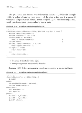 452 Chapter 14 Validation and Regular Expressions
The QValidator class has one required override, validate(), defined in Example
14.10. It makes a lowercase copy, inpStr, of the given string, and it removes all
whitespace and punctuation from it. It then compares inpStr with the string revStr,
which contains the same characters but in reverse order.
EXAMPLE 14.10 src/validate/palindrome/palindate.cpp
[ . . . . ]
QValidator::State Palindate::validate(QString& str, int& ) const {
QString inpStr(str.toLower());
QString skipchars("-_!,;. t");
foreach(QChar ch, skipchars)
inpStr = inpStr.remove(ch); 1
QString revStr; 2
for(int i=inpStr.length(); i > 0; --i)
revStr.append(inpStr[i-1]);
if(inpStr == revStr)
return Acceptable;
else
return Intermediate;
}
1 You could do this faster with a regex.
2 It’s surprising there is no reverse() function.
Example 14.11 defines a widget that contains a QLineEdit to test the validator.
EXAMPLE 14.11 src/validate/palindrome/palindromeform.h
[ . . . . ]
class PalindromeForm : public QWidget {
Q_OBJECT
public:
PalindromeForm(QWidget* parent=0);
QString getPalindrome();
public slots:
void showResult();
void again();
private:
Palindate* m_Palindate;
QLineEdit* m_LineEdit;
QLabel* m_Result;
 