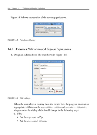 454 Chapter 14 Validation and Regular Expressions
Figure 14.5 shows a screenshot of the running application.
FIGURE 14.5 Palindrome Checker
14.6 Exercises: Validation and Regular Expressions
1. Design an Address Form like that shown in Figure 14.6.
FIGURE 14.6 Address Form
When the user selects a country from the combo box, the program must set an
appropriate validator on the stateEdit, zipEdit, and phoneEdit QLineEdit
widgets. Also, the dialog labels should change in the following ways:
a. USA:
• Set the zipLabel to Zip.
• Set the stateLabel to State.
 