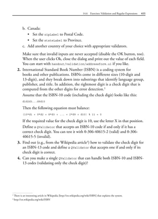 14.6 Exercises: Validation and Regular Expressions 455
b. Canada:
• Set the zipLabel to Postal Code.
• Set the stateLabel to Province.
c. Add another country of your choice with appropriate validators.
Make sure that invalid inputs are never accepted (disable the OK button, too).
When the user clicks Ok, close the dialog and print out the value of each field.
You can start with handout/validation/addressform.ui if you like.
2. International Standard Book Number (ISBN) is a coding system for
books and other publications. ISBNs come in different sizes (10-digit and
13-digit), and they break down into substrings that identify language group,
publisher, and title. In addition, the rightmost digit is a check digit that is
computed from the other digits for error detection.3
Assume that the ISBN-10 code (including the check digit) looks like this:
d1d2d3...d9d10
Then the following equation must balance:
(10*d1 + 9*d2 + 8*d3 + ... + 2*d9 + d10) % 11 = 0
If the required value for the check digit is 10, use the letter X in that position.
Define a QValidator that accepts an ISBN-10 code if and only if it has a
correct check digit. You can test it with 0-306-40615-2 (valid) and 0-306-
40615-5 (invalid).
3. Find out (e.g., from the Wikipedia article4
) how to validate the check digit for
an ISBN-13 code and define a QValidator that accepts one if and only if its
check digit is correct.
4. Can you make a single QValidator that can handle both ISBN-10 and ISBN-
13 codes (validating only the check digit)?
3
There is an interesting article in Wikipedia [http://en.wikipedia.org/wiki/ISBN] that explains the system.
4
http://en.wikipedia.org/wiki/ISBN
 