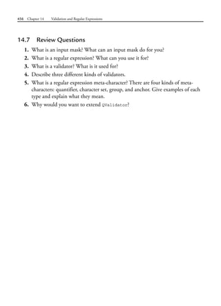 456 Chapter 14 Validation and Regular Expressions
14.7 Review Questions
1. What is an input mask? What can an input mask do for you?
2. What is a regular expression? What can you use it for?
3. What is a validator? What is it used for?
4. Describe three different kinds of validators.
5. What is a regular expression meta-character? There are four kinds of meta-
characters: quantifier, character set, group, and anchor. Give examples of each
type and explain what they mean.
6. Why would you want to extend QValidator?
 