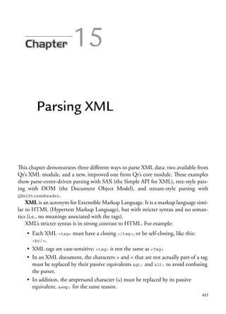 457
15
Parsing XML
This chapter demonstrates three different ways to parse XML data: two available from
Qt’s XML module, and a new, improved one from Qt’s core module. These examples
show parse-event-driven parsing with SAX (the Simple API for XML), tree-style pars-
ing with DOM (the Document Object Model), and stream-style parsing with
QXmlStreamReader.
XML is an acronym for Extensible Markup Language. It is a markup language simi-
lar to HTML (Hypertext Markup Language), but with stricter syntax and no seman-
tics (i.e., no meanings associated with the tags).
XML’s stricter syntax is in strong contrast to HTML. For example:
• Each XML <tag> must have a closing </tag>, or be self-closing, like this:
<br/>.
• XML tags are case-sensitive: <tag> is not the same as <Tag>
• In an XML document, the characters > and < that are not actually part of a tag
must be replaced by their passive equivalents > and < to avoid confusing
the parser.
• In addition, the ampersand character (&) must be replaced by its passive
equivalent, &amp; for the same reason.
 