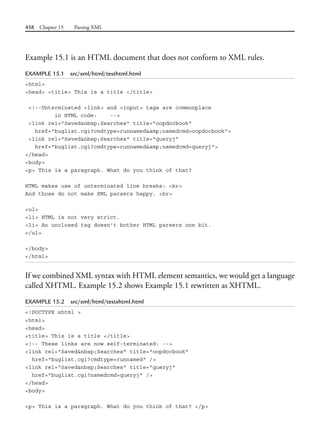 458 Chapter 15 Parsing XML
Example 15.1 is an HTML document that does not conform to XML rules.
EXAMPLE 15.1 src/xml/html/testhtml.html
<html>
<head> <title> This is a title </title>
<!--Unterminated <link> and <input> tags are commonplace
in HTML code: -->
<link rel="Saved&nbsp;Searches" title="oopdocbook"
href="buglist.cgi?cmdtype=runnamed&amp;namedcmd=oopdocbook">
<link rel="Saved&nbsp;Searches" title="queryj"
href="buglist.cgi?cmdtype=runnamed&amp;namedcmd=queryj">
</head>
<body>
<p> This is a paragraph. What do you think of that?
HTML makes use of unterminated line breaks: <br>
And those do not make XML parsers happy. <br>
<ul>
<li> HTML is not very strict.
<li> An unclosed tag doesn't bother HTML parsers one bit.
</ul>
</body>
</html>
If we combined XML syntax with HTML element semantics, we would get a language
called XHTML. Example 15.2 shows Example 15.1 rewritten as XHTML.
EXAMPLE 15.2 src/xml/html/testxhtml.html
<!DOCTYPE xhtml >
<html>
<head>
<title> This is a title </title>
<!-- These links are now self-terminated: -->
<link rel="Saved&nbsp;Searches" title="oopdocbook"
href="buglist.cgi?cmdtype=runnamed" />
<link rel="Saved&nbsp;Searches" title="queryj"
href="buglist.cgi?namedcmd=queryj" />
</head>
<body>
<p> This is a paragraph. What do you think of that? </p>
 