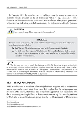460 Chapter 15 Parsing XML
In Example 15.3, the <ul> has two <li> children, and its parent is a <section>.
Elements with no children can be self-terminated with a />, e.g., <include/>. Some
elements, such as <section> and <include>, have attributes. Most parsers ignore extra
whitespace, but indenting nested elements makes the code more readable by humans.
QUESTION
How many direct children are there of the <section>?
3
http://www.jedit.org
4
http://quanta.kdewebdev.org/
5
http://www.kde-apps.org/content/show.php?content=21706
XML Editors
There are several open source XML editors available. We encourage you to try them before you
invest in a commercial solution.
1. jEdit3
has an XML plugin that works quite well. (Be sure to enable Sidekick).
2. For KDE users, there is quanta.4
Like Kdevelop, this is based on kate, the KDE advanced
text editor. If you are accustomed to using emacs keys, be sure to get this Kate plugin:
ktexteditor-emacsextensions.5
TIP
The free tool xmllint is handy for checking an XML file for errors. It reports descriptive
error messages (mismatched start/end tags, missing characters, and so on) and points out where
the errors are. It can be used to indent, or “pretty print,” a well-formed XML document. It can
also be used to join multipart documents that use XInclude or external entity references—two
features that are not supported by the Qt XML parsers.
15.1 The Qt XML Parsers
XML is widely used as a medium of exchange between programs and as a convenient
way to store and transmit hierarchical data. This implies that, for each program that
produces XML output, there must be a corresponding program that reads it and pro-
duces something meaningful from it. For example: converting the .xmi file produced
by Umbrello to a graphic diagram, converting the .ui file produced by Designer to a
 