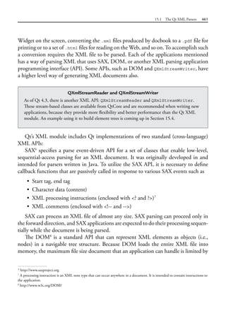 15.1 The Qt XML Parsers 461
Widget on the screen, converting the .xml files produced by docbook to a .pdf file for
printing or to a set of .html files for reading on the Web, and so on. To accomplish such
a conversion requires the XML file to be parsed. Each of the applications mentioned
has a way of parsing XML that uses SAX, DOM, or another XML parsing application
programming interface (API). Some APIs, such as DOM and QXmlStreamWriter, have
a higher level way of generating XML documents also.
QXmlStreamReader and QXmlStreamWriter
As of Qt 4.3, there is another XML API: QXmlStreamReader and QXmlStreamWriter.
These stream-based classes are available from QtCore and are recommended when writing new
applications, because they provide more flexibility and better performance than the Qt XML
module. An example using it to build element trees is coming up in Section 15.4.
Qt’s XML module includes Qt implementations of two standard (cross-language)
XML APIs:
SAX6
specifies a parse event-driven API for a set of classes that enable low-level,
sequential-access parsing for an XML document. It was originally developed in and
intended for parsers written in Java. To utilize the SAX API, it is necessary to define
callback functions that are passively called in response to various SAX events such as
• Start tag, end tag
• Character data (content)
• XML processing instructions (enclosed with <? and ?>)7
• XML comments (enclosed with <!-- and -->)
SAX can process an XML file of almost any size. SAX parsing can proceed only in
the forward direction, and SAX applications are expected to do their processing sequen-
tially while the document is being parsed.
The DOM8
is a standard API that can represent XML elements as objects (i.e.,
nodes) in a navigable tree structure. Because DOM loads the entire XML file into
memory, the maximum file size document that an application can handle is limited by
6
http://www.saxproject.org
7
A processing instruction is an XML note type that can occur anywhere in a document. It is intended to contain instructions to
the application.
8
http://www.w3c.org/DOM/
 