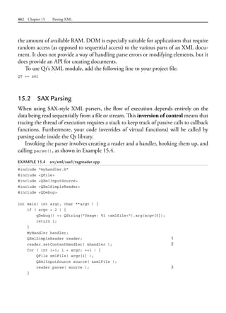 462 Chapter 15 Parsing XML
the amount of available RAM. DOM is especially suitable for applications that require
random access (as opposed to sequential access) to the various parts of an XML docu-
ment. It does not provide a way of handling parse errors or modifying elements, but it
does provide an API for creating documents.
To use Qt’s XML module, add the following line to your project file:
QT += xml
15.2 SAX Parsing
When using SAX-style XML parsers, the flow of execution depends entirely on the
data being read sequentially from a file or stream. This inversion of control means that
tracing the thread of execution requires a stack to keep track of passive calls to callback
functions. Furthermore, your code (overrides of virtual functions) will be called by
parsing code inside the Qt library.
Invoking the parser involves creating a reader and a handler, hooking them up, and
calling parse(), as shown in Example 15.4.
EXAMPLE 15.4 src/xml/sax1/tagreader.cpp
#include "myhandler.h"
#include <QFile>
#include <QXmlInputSource>
#include <QXmlSimpleReader>
#include <QDebug>
int main( int argc, char **argv ) {
if ( argc < 2 ) {
qDebug() << QString("Usage: %1 <xmlfile>").arg(argv[0]);
return 1;
}
MyHandler handler;
QXmlSimpleReader reader; 1
reader.setContentHandler( &handler ); 2
for ( int i=1; i < argc; ++i ) {
QFile xmlFile( argv[i] );
QXmlInputSource source( &xmlFile );
reader.parse( source ); 3
}
 