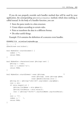 15.2 SAX Parsing 465
If you do not properly override each handler method that will be used by your
application, the corresponding QXmlDefaultHandler method, which does nothing, is
called instead. In the body of a handler function, you can
• Store the parse results in a data structure.
• Create objects according to certain rules.
• Print or transform the data in a different format.
• Do other useful things.
Example 15.6 contains the definition of a concrete event handler.
EXAMPLE 15.6 src/xml/sax1/myhandler.cpp
[ . . . . ]
QTextStream cout(stdout);
bool MyHandler::startDocument() {
indent = "";
return TRUE;
}
bool MyHandler::characters(const QString& text) {
QString t = text;
cout << t.remove('n');
return TRUE;
}
bool MyHandler::startElement( const QString&, 1
const QString&, const QString& qName,
const QXmlAttributes& atts) {
QString str = QString("n%1%2").arg(indent).arg(qName);
cout << str;
if (atts.length()>0) {
QString fieldName = atts.qName(0);
QString fieldValue = atts.value(0);
cout << QString("(%2=%3)").arg(fieldName).arg(fieldValue);
}
cout << "{";
indent += " ";
return TRUE;
}
 