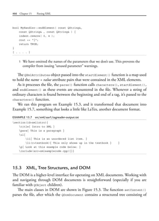 466 Chapter 15 Parsing XML
bool MyHandler::endElement( const QString&,
const QString& , const QString& ) {
indent.remove( 0, 4 );
cout << "}";
return TRUE;
}
[ . . . . ]
1 We have omitted the names of the parameters that we don’t use. This prevents the
compiler from issuing “unused parameter” warnings.
The QXmlAttributes object passed into the startElement() function is a map used
to hold the name = value attribute pairs that were contained in the XML elements.
As it processes the file, the parse() function calls characters(), startElement(),
and endElement() as these events are encountered in the file. Whenever a string of
ordinary characters is found between the beginning and end of a tag, it’s passed to the
characters() function.
We ran this program on Example 15.3, and it transformed that document into
Example 15.7, something that looks a little like LaTex, another document format.
EXAMPLE 15.7 src/xml/sax1/tagreader-output.txt
section(id=xmlintro){
title{ Intro to XML }
para{ This is a paragraph }
ul{
li{ This is an unordered list item. }
li(c=textbook){ This only shows up in the textbook } }
p{ Look at this example code below: }
include(src=xmlsamplecode.cpp){}}
15.3 XML, Tree Structures, and DOM
The DOM is a higher-level interface for operating on XML documents. Working with
and navigating through DOM documents is straightforward (especially if you are
familiar with QObject children).
The main classes in DOM are shown in Figure 15.3. The function setContent()
parses the file, after which the QDomDocument contains a structured tree consisting of
 