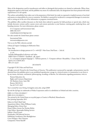 Many of the designations used by manufacturers and sellers to distinguish their products are claimed as trademarks. Where those
designations appear in this book, and the publisher was aware of a trademark claim, the designations have been printed with initial
capital letters or in all capitals.
The authors and publisher have taken care in the preparation of this book, but make no expressed or implied warranty of any kind
and assume no responsibility for errors or omissions. No liability is assumed for incidental or consequential damages in connection
with or arising out of the use of the information or programs contained herein.
The publisher offers excellent discounts on this book when ordered in quantity for bulk purchases or special sales, which may
include electronic versions and/or custom covers and content particular to your business, training goals, marketing focus, and
branding interests. For more information, please contact:
U.S. Corporate and Government Sales
(800) 382-3419
corpsales@pearsontechgroup.com
For sales outside the United States please contact:
International Sales
international@pearson.com
Visit us on the Web: informit.com/ph
Library of Congress Cataloging-in-Publication Data:
Ezust, Alan.
An introduction to design patterns in C++ with QT / Alan Ezust, Paul Ezust. -- 2nd ed.
p. cm.
Includes bibliographical references and index.
ISBN 978-0-13-282645-7 (hardback : alk. paper)
1. C++ (Computer program language) 2. Software patterns. 3. Computer software--Reusability. I. Ezust, Paul. II. Title.
QA76.73.C153E94 2011
005.13’3--dc23
2011018378
Copyright © 2012 Alan and Paul Ezust
All rights reserved. Printed in the United States of America. This publication is protected by copyright, and permission must be
obtained from the publisher prior to any prohibited reproduction, storage in a retrieval system, or transmission in any form or
by any means, electronic, mechanical, photocopying, recording, or likewise. For information regarding permissions, write to:
Pearson Education, Inc
Rights and Contracts Department
501 Boylston Street, Suite 900
Boston, MA 02116
Fax (617) 671-3447
Tux is created by Larry Ewing, lewing@isc.tamu.edu, using GIMP.
Qt and the Qt logo are trademarks of Nokia Corporation and/or its subsidiaries in Finland and other countries.
ISBN-13: 978-0-132-82645-7
ISBN-10: 0-132-82645-3
Text printed in the United States on recycled paper at Courier in Westford, Massachusetts.
First printing September 2011
Editor-in-Chief: Mark Taub
Acquisitions Editor: Debra Williams Cauley
Managing Editor: Kristy Hart
Project Editor: Jovana San Nicolas-Shirley
Copy Editor: Apostrophe Editing Services
Indexer: Cheryl Lenser
Proofreader: Gill Editorial Services
Publishing Coordinator: Kim Boedigheimer
Cover Designer: Alan Clements
Compositor: Nonie Ratcliff
 