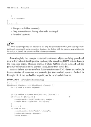 470 Chapter 15 Parsing XML
}
return current;
}
[ . . . . ]
1 First process children recursively.
2 Only process elements, leaving other nodes unchanged.
3 Instead of a typecast.
TIP
When traversing a tree, it is possible to use only the QDomNode interface, but “casting down”
to QDomElement adds some convenient functions for dealing with the element as a whole, with
its attributes (which are QDomNode child objects themselves).
Even though in this example QDomNode/QDomElement objects are being passed and
returned by value, it is still possible to change the underlying DOM objects through
the temporary copies. Through interface trickery, QDom objects look and feel like
Java-style references and hold pointers inside, rather than actual data.
Slacker defines how to transform documents from one XML format to another. It
is an extension of DomWalker and overrides just one method, visit(). Defined in
Example 15.10, this method has a special rule for each kind of element.
EXAMPLE 15.10 src/xml/domwalker/slacker.cpp
[ . . . . ]
QDomElement Slacker::visit(QDomElement element) {
QString name = element.tagName();
QString cvalue = element.attribute("c", QString()) ;
if (cvalue != QString()) { 1
element.setAttribute("condition", cvalue);
element.setAttribute("c", QString());
}
[ . . . . ]
if (name == "b") {
element.setAttribute("role", "strong");
element.setTagName("emphasis");
return element;
 