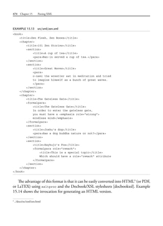 474 Chapter 15 Parsing XML
EXAMPLE 15.13 src/xml/zen.xml
<book>
<title>Zen Flesh, Zen Bones</title>
<chapter>
<title>101 Zen Stories</title>
<section>
<title>A cup of tea</title>
<para>Nan-in served a cup of tea.</para>
</section>
<section>
<title>Great Waves</title>
<para>
o-nami the wrestler sat in meditation and tried
to imagine himself as a bunch of great waves.
</para>
</section>
</chapter>
<chapter>
<title>The Gateless Gate</title>
<formalpara>
<title>The Gateless Gate</title>
In order to enter the gateless gate,
you must have a <emphasis role="strong">
mindless mind</emphasis>
</formalpara>
<section>
<title>Joshu's dog</title>
<para>Has a dog buddha nature or not?</para>
</section>
<section>
<title>Haykujo's Fox</title>
<formalpara role="remark">
<title>This is a special topic</title>
Which should have a role="remark" attribute
</formalpara>
</section>
</chapter>
</book>
The advantage of this format is that it can be easily converted into HTML9
(or PDF,
or LaTEX) using xsltproc and the Docbook/XSL stylesheets [docbookxsl]. Example
15.14 shows the invocation for generating an HTML version.
9
../docs/src/xml/zen.html
 