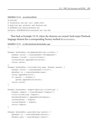 15.3 XML, Tree Structures, and DOM 475
EXAMPLE 15.14 src/xml/zen2html
#!/bin/sh
# Translates zen.xml into index.html.
# Requires gnu xsltproc and docbook-xsl.
# DOCBOOK=/usr/share/docbook-xsl
xsltproc $DOCBOOK/html/onechunk.xsl zen.xml
Now look at Example 15.15, where the elements are created. Each major Docbook
language element has a corresponding Factory method in DocbookDoc.
EXAMPLE 15.15 src/libs/docbook/docbookdoc.cpp
[ . . . . ]
Element DocbookDoc::bridgehead(QString titleStr) {
Element retval = createElement("bridgehead");
Element titleEl = title(titleStr);
currentParent.appendChild(retval);
return retval;
}
Element DocbookDoc::title(QString name, Element parent) {
Element retval = createElement("title");
QDomText tn = createTextNode(name);
retval.appendChild(tn);
if (parent != Element())
parent.appendChild(retval);
return retval;
}
Element DocbookDoc::chapter(QString titleString) {
Element chapter = createElement("chapter");
title(titleString, chapter);
documentElement().appendChild(chapter);
currentParent = chapter;
currentChapter = chapter;
return chapter;
}
Element DocbookDoc::para(QString textstr) {
QDomText tn = createTextNode(textstr);
Element para = createElement("para");
 