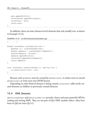 476 Chapter 15 Parsing XML
para.appendChild(tn);
currentParent.appendChild(para);
currentPara = para;
return para;
}
In addition, there are some character-level elements that only modify text, as shown
in Example 15.16.
EXAMPLE 15.16 src/libs/docbook/docbookdoc.cpp
[ . . . . ]
Element DocbookDoc::bold(QString text) {
QDomText tn = createTextNode(text);
Element emphasis = createElement("emphasis");
setRole(emphasis, "strong");
emphasis.appendChild(tn);
currentPara.appendChild(emphasis);
return emphasis;
}
void DocbookDoc::setRole(Element el, QString role) {
el.setAttribute("role", role);
}
Because each QDomNode must be created by QDomDocument, it makes sense to extend
QDomDocument to write your own DOM factory.
Depending on what kind of element is being created, DocbookDoc adds newly cre-
ated elements as children to previously created elements.
15.4 XML Streams
QXmlStreamReader and QXmlStreamWriter provide a faster and more powerful API for
reading and writing XML. They are not part of Qt’s XML module either—they have
been in QtCore since Qt 4.3.
 