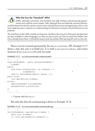 15.4 XML Streams 477
Why Not Use the “Standard” APIs?
DOM, although convenient and standard, has high memory and processing require-
ments and could be much simpler. SAX, although fast and relatively memory efficient,
could be faster but for the need to create certain standard structures during parsing, and it is not
very simple because it requires an understanding of inheritance and pure virtual functions to use
properly.
The interfaces in Qt’s XML module are based on interfaces that are part of the Java standard and
are also available in other languages, so they are easy to pick up if you’ve used them before. But
if you already know them, it should be easy to pick up another XML parsing API such as this one.
There is no tree structure generated by the QXmlStreamReader API. Example 15.17
shows a class that uses it to build one. It is itself a QStandardItemModel and creates
instances of QStandardItem for each tree node.
EXAMPLE 15.17 src/xml/streambuilder/xmltreemodel.h
[ . . . . ]
class XmlTreeModel : public QStandardItemModel {
Q_OBJECT
public:
enum Roles {LineStartRole = Qt::UserRole + 1,
LineEndRole}; 1
explicit XmlTreeModel(QObject *parent = 0);
public slots:
void open(QString fileName);
private:
QXmlStreamReader m_streamReader;
QStandardItem* m_currentItem;
};
[ . . . . ]
1 Custom roles for data()
The code that does the actual parsing is shown in Example 15.18.
EXAMPLE 15.18 src/xml/streambuilder/xmltreemodel.cpp
[ . . . . ]
void XmlTreeModel::open(QString fileName) {
QFile file (fileName); 1
if (!file.open(QIODevice::ReadOnly)) {
 