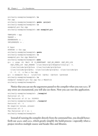 20 Chapter 1 C++ Introduction
src/early-examples/example0> ls
fac.cpp
src/early-examples/example0> qmake -project
src/early-examples/example0> ls
example0.pro fac.cpp
src/early-examples/example0> cat example0.pro
TEMPLATE = app
TARGET =
DEPENDPATH += .
INCLUDEPATH += .
# Input
SOURCES += fac.cpp
src/early-examples/example0> qmake
src/early-examples/example0> ls
example0.pro fac.cpp Makefile
src/early-examples/example0> make
g++ -c -pipe -O2 -Wall -W -D_REENTRANT -DQT_NO_DEBUG -DQT_GUI_LIB
-DQT_CORE_LIB -DQT_SHARED -I/usr/share/qt4/mkspecs/linux-g++ -I.
-I/usr/include/qt4/QtCore -I/usr/include/qt4/QtCore
-I/usr/include/qt4/QtGui -I/usr/include/qt4/QtGui -I/usr/include/qt4
-I. -I. -I. -o fac.o fac.cpp
g++ -o example0 fac.o -L/usr/lib -lQtGui -lQtCore -lpthread
src/early-examples/example0> ls
example0 example0.pro fac.cpp fac.o Makefile
src/early-examples/example0>
Notice that you can see the arguments passed to the compiler when you run make. If
any errors are encountered, you will also see them. Now you can run this application.
src/early-examples/example0> ./example0
Factorial of: 10
The Factorial of 10 is: 3628800
src/early-examples/example0> ./example0
Factorial of: -3
No negative values, please!
Factorial of: 0
The Factorial of 0 is: 1
src/early-examples/example0>
Instead of running the compiler directly from the command line, you should hence-
forth use qmake and make, which greatly simplify the build process—especially when a
project involves multiple source and header files and libraries.
 