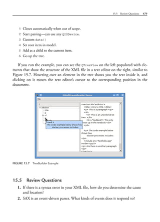 15.5 Review Questions 479
1 Closes automatically when out of scope.
2 Start parsing—can use any QIODevice.
3 Custom data()
4 Set root item in model.
5 Add as a child to the current item.
6 Go up the tree.
If you run the example, you can see the QTreeView on the left populated with ele-
ments that show the structure of the XML file in a text editor on the right, similar to
Figure 15.7. Hovering over an element in the tree shows you the text inside it, and
clicking on it moves the text editor’s cursor to the corresponding position in the
document.
FIGURE 15.7 TreeBuilder Example
15.5 Review Questions
1. If there is a syntax error in your XML file, how do you determine the cause
and location?
2. SAX is an event-driven parser. What kinds of events does it respond to?
 