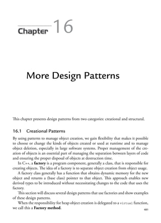 481
16
More Design Patterns
This chapter presents design patterns from two categories: creational and structural.
16.1 Creational Patterns
By using patterns to manage object creation, we gain flexibility that makes it possible
to choose or change the kinds of objects created or used at runtime and to manage
object deletion, especially in large software systems. Proper management of the cre-
ation of objects is an essential part of managing the separation between layers of code
and ensuring the proper disposal of objects at destruction time.
In C++, a factory is a program component, generally a class, that is responsible for
creating objects. The idea of a factory is to separate object creation from object usage.
A factory class generally has a function that obtains dynamic memory for the new
object and returns a (base class) pointer to that object. This approach enables new
derived types to be introduced without necessitating changes to the code that uses the
factory.
This section will discuss several design patterns that use factories and show examples
of these design patterns.
When the responsibility for heap object creation is delegated to a virtual function,
we call this a Factory method.
 