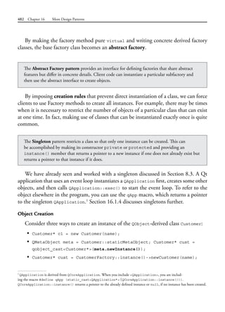 482 Chapter 16 More Design Patterns
By making the factory method pure virtual and writing concrete derived factory
classes, the base factory class becomes an abstract factory.
The Abstract Factory pattern provides an interface for defining factories that share abstract
features but differ in concrete details. Client code can instantiate a particular subfactory and
then use the abstract interface to create objects.
By imposing creation rules that prevent direct instantiation of a class, we can force
clients to use Factory methods to create all instances. For example, there may be times
when it is necessary to restrict the number of objects of a particular class that can exist
at one time. In fact, making use of classes that can be instantiated exactly once is quite
common.
The Singleton pattern restricts a class so that only one instance can be created. This can
be accomplished by making its constructor private or protected and providing an
instance() member that returns a pointer to a new instance if one does not already exist but
returns a pointer to that instance if it does.
We have already seen and worked with a singleton discussed in Section 8.3. A Qt
application that uses an event loop instantiates a QApplication first, creates some other
objects, and then calls QApplication::exec() to start the event loop. To refer to the
object elsewhere in the program, you can use the qApp macro, which returns a pointer
to the singleton QApplication.1
Section 16.1.4 discusses singletons further.
Object Creation
Consider three ways to create an instance of the QObject-derived class Customer:
• Customer* c1 = new Customer(name);
• QMetaObject meta = Customer::staticMetaObject; Customer* cust =
qobject_cast<Customer*>(meta.newInstance());
• Customer* cust = CustomerFactory::instance()->newCustomer(name);
1
QApplication is derived from QCoreApplication. When you include <QApplication>, you are includ-
ing the macro #define qApp (static_cast<QApplication*>(QCoreApplication::instance())).
QCoreApplication::instance() returns a pointer to the already defined instance or null, if no instance has been created.
 
