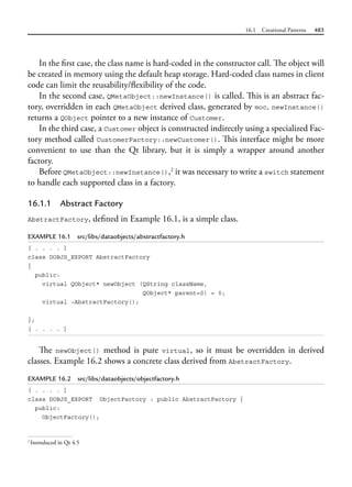 16.1 Creational Patterns 483
In the first case, the class name is hard-coded in the constructor call. The object will
be created in memory using the default heap storage. Hard-coded class names in client
code can limit the reusability/flexibility of the code.
In the second case, QMetaObject::newInstance() is called. This is an abstract fac-
tory, overridden in each QMetaObject derived class, generated by moc. newInstance()
returns a QObject pointer to a new instance of Customer.
In the third case, a Customer object is constructed indirectly using a specialized Fac-
tory method called CustomerFactory::newCustomer(). This interface might be more
convenient to use than the Qt library, but it is simply a wrapper around another
factory.
Before QMetaObject::newInstance(),2
it was necessary to write a switch statement
to handle each supported class in a factory.
16.1.1 Abstract Factory
AbstractFactory, defined in Example 16.1, is a simple class.
EXAMPLE 16.1 src/libs/dataobjects/abstractfactory.h
[ . . . . ]
class DOBJS_EXPORT AbstractFactory
{
public:
virtual QObject* newObject (QString className,
QObject* parent=0) = 0;
virtual ~AbstractFactory();
};
[ . . . . ]
The newObject() method is pure virtual, so it must be overridden in derived
classes. Example 16.2 shows a concrete class derived from AbstractFactory.
EXAMPLE 16.2 src/libs/dataobjects/objectfactory.h
[ . . . . ]
class DOBJS_EXPORT ObjectFactory : public AbstractFactory {
public:
ObjectFactory();
2
Introduced in Qt 4.5
 