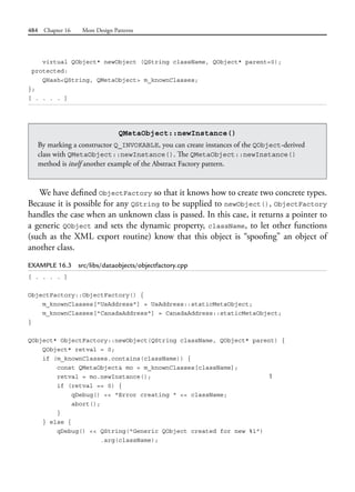 484 Chapter 16 More Design Patterns
virtual QObject* newObject (QString className, QObject* parent=0);
protected:
QHash<QString, QMetaObject> m_knownClasses;
};
[ . . . . ]
QMetaObject::newInstance()
By marking a constructor Q_INVOKABLE, you can create instances of the QObject-derived
class with QMetaObject::newInstance(). The QMetaObject::newInstance()
method is itself another example of the Abstract Factory pattern.
We have defined ObjectFactory so that it knows how to create two concrete types.
Because it is possible for any QString to be supplied to newObject(), ObjectFactory
handles the case when an unknown class is passed. In this case, it returns a pointer to
a generic QObject and sets the dynamic property, className, to let other functions
(such as the XML export routine) know that this object is “spoofing” an object of
another class.
EXAMPLE 16.3 src/libs/dataobjects/objectfactory.cpp
[ . . . . ]
ObjectFactory::ObjectFactory() {
m_knownClasses["UsAddress"] = UsAddress::staticMetaObject;
m_knownClasses["CanadaAddress"] = CanadaAddress::staticMetaObject;
}
QObject* ObjectFactory::newObject(QString className, QObject* parent) {
QObject* retval = 0;
if (m_knownClasses.contains(className)) {
const QMetaObject& mo = m_knownClasses[className];
retval = mo.newInstance(); 1
if (retval == 0) {
qDebug() << "Error creating " << className;
abort();
}
} else {
qDebug() << QString("Generic QObject created for new %1")
.arg(className);
 