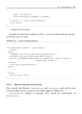 16.1 Creational Patterns 485
retval = new QObject();
retval->setProperty("className", className);
}
if (parent != 0) retval->setParent(parent);
return retval;
}
1 Requires Qt 4.5 or later.
Example 16.4 shows an example use of the Q_INVOKABLE macro with the construc-
tor for the UsAddress class.
EXAMPLE 16.4 src/libs/dataobjects/address.h
[ . . . . ]
class DOBJS_EXPORT UsAddress : public Address {
Q_OBJECT
public:
Q_PROPERTY( QString State READ getState WRITE setState );
Q_PROPERTY( QString Zip READ getZip WRITE setZip );
explicit Q_INVOKABLE UsAddress(QString name=QString(), QObject* parent=0)
: Address(name, parent) {}
protected:
static QString getPhoneFormat();
public:
[ . . . . ]
private:
QString m_State, m_Zip;
};
16.1.2 Abstract Factories and Libraries
Now consider two libraries, libdataobjects and libcustomer, each with its own
(concrete) object factory, as shown in the UML diagram in Figure 16.1.
CustomerFactory, defined in Example 16.5, extends the functionality of
ObjectFactory.
 
