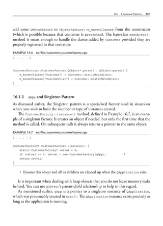 16.1 Creational Patterns 487
add some QMetaObjects to ObjectFactory::m_knownClasses from the constructor
(which is possible because that container is protected). The base-class newObject()
method is smart enough to handle the classes added by Customer provided they are
properly registered in that container.
EXAMPLE 16.6 src/libs/customer/customerfactory.cpp
[ . . . . ]
CustomerFactory::CustomerFactory(QObject* parent) : QObject(parent) {
m_knownClasses["Customer"] = Customer::staticMetaObject;
m_knownClasses["CustomerList"] = Customer::staticMetaObject;
}
16.1.3 qApp and Singleton Pattern
As discussed earlier, the Singleton pattern is a specialized factory used in situations
where you wish to limit the number or type of instances created.
The CustomerFactory::instance() method, defined in Example 16.7, is an exam-
ple of a singleton factory. It creates an object if needed, but only the first time that the
method is called. On subsequent calls it always returns a pointer to the same object.
EXAMPLE 16.7 src/libs/customer/customerfactory.cpp
[ . . . . ]
CustomerFactory* CustomerFactory::instance() {
static CustomerFactory* retval = 0;
if (retval == 0) retval = new CustomerFactory(qApp); 1
return retval;
}
1 Ensures this object and all its children are cleaned up when the QApplication exits.
It is important when dealing with heap objects that you do not leave memory leaks
behind. You can use QObject’s parent-child relationship to help in this regard.
As mentioned earlier, qApp is a pointer to a singleton instance of QApplication,
which was presumably created in main(). The QApplication instance exists precisely as
long as the application is running.
 