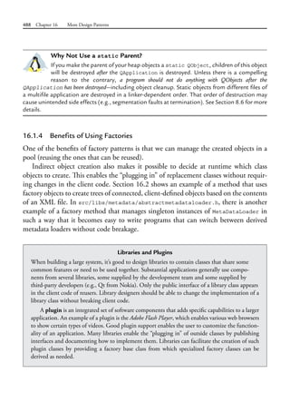 488 Chapter 16 More Design Patterns
Why Not Use a static Parent?
If you make the parent of your heap objects a static QObject, children of this object
will be destroyed after the QApplication is destroyed. Unless there is a compelling
reason to the contrary, a program should not do anything with QObjects after the
QApplication has been destroyed—including object cleanup. Static objects from different files of
a multifile application are destroyed in a linker-dependent order. That order of destruction may
cause unintended side effects (e.g., segmentation faults at termination). See Section 8.6 for more
details.
16.1.4 Benefits of Using Factories
One of the benefits of factory patterns is that we can manage the created objects in a
pool (reusing the ones that can be reused).
Indirect object creation also makes it possible to decide at runtime which class
objects to create. This enables the “plugging in” of replacement classes without requir-
ing changes in the client code. Section 16.2 shows an example of a method that uses
factory objects to create trees of connected, client-defined objects based on the contents
of an XML file. In src/libs/metadata/abstractmetadataloader.h, there is another
example of a factory method that manages singleton instances of MetaDataLoader in
such a way that it becomes easy to write programs that can switch between derived
metadata loaders without code breakage.
Libraries and Plugins
When building a large system, it’s good to design libraries to contain classes that share some
common features or need to be used together. Substantial applications generally use compo-
nents from several libraries, some supplied by the development team and some supplied by
third-party developers (e.g., Qt from Nokia). Only the public interface of a library class appears
in the client code of reusers. Library designers should be able to change the implementation of a
library class without breaking client code.
A plugin is an integrated set of software components that adds specific capabilities to a larger
application. An example of a plugin is the Adobe Flash Player, which enables various web browsers
to show certain types of videos. Good plugin support enables the user to customize the function-
ality of an application. Many libraries enable the “plugging in” of outside classes by publishing
interfaces and documenting how to implement them. Libraries can facilitate the creation of such
plugin classes by providing a factory base class from which specialized factory classes can be
derived as needed.
 