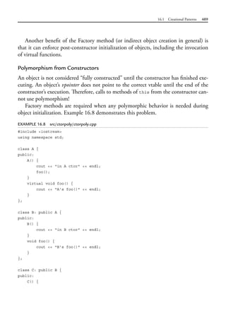 16.1 Creational Patterns 489
Another benefit of the Factory method (or indirect object creation in general) is
that it can enforce post-constructor initialization of objects, including the invocation
of virtual functions.
Polymorphism from Constructors
An object is not considered “fully constructed” until the constructor has finished exe-
cuting. An object’s vpointer does not point to the correct vtable until the end of the
constructor’s execution. Therefore, calls to methods of this from the constructor can-
not use polymorphism!
Factory methods are required when any polymorphic behavior is needed during
object initialization. Example 16.8 demonstrates this problem.
EXAMPLE 16.8 src/ctorpoly/ctorpoly.cpp
#include <iostream>
using namespace std;
class A {
public:
A() {
cout << "in A ctor" << endl;
foo();
}
virtual void foo() {
cout << "A's foo()" << endl;
}
};
class B: public A {
public:
B() {
cout << "in B ctor" << endl;
}
void foo() {
cout << "B's foo()" << endl;
}
};
class C: public B {
public:
C() {
 