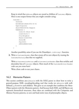 16.2 Memento Pattern 491
Keep in mind that Address objects are stored as children of Customer objects.
Here is one output format that you might consider using:
Customer {
Id=83438
DateEstablished=2004-02-01
Type=Corporate
objectName=Bilbo Baggins
UsAddress {
Line1=52 Shire Road
Line2=Suite 6
City=Brighton
Phone=1234567890
State=MA
Zip=02201
addressName=home
}
}
Another possibility arises if you use the Dataobject::toString() function.
2. Write a CustomerReader class that creates all its new objects by reusing the
CustomerFactory class that we supplied.
Write a CustomerListWriter and a CustomerListReader class that serialize and
deserialize lists of Customer objects. How much of the CustomerWriter/Reader
code can you reuse here?
Write client code to test your classes.
16.2 Memento Pattern
This section combines QMetaObjects with the SAX2 parser to show how to write a
general-purpose XML encoding/decoding tool that works on QObjects with well-
defined Q_PROPERTYs and children. This gives us an example that combines the Meta-
Object pattern with the Memento pattern. And because both XML and QObjects can
represent hierarchical structures, these ideas are combined with the Composite and
Abstract Factory patterns, to save and load entire trees of polymorphic objects.
 