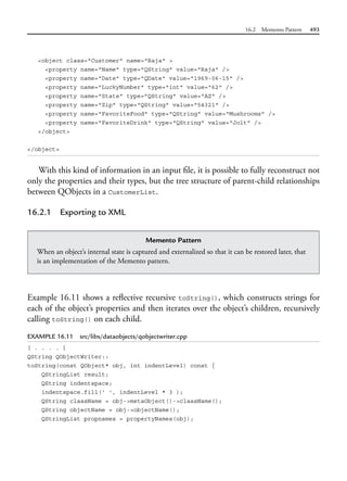 16.2 Memento Pattern 493
<object class="Customer" name="Raja" >
<property name="Name" type="QString" value="Raja" />
<property name="Date" type="QDate" value="1969-06-15" />
<property name="LuckyNumber" type="int" value="62" />
<property name="State" type="QString" value="AZ" />
<property name="Zip" type="QString" value="54321" />
<property name="FavoriteFood" type="QString" value="Mushrooms" />
<property name="FavoriteDrink" type="QString" value="Jolt" />
</object>
</object>
With this kind of information in an input file, it is possible to fully reconstruct not
only the properties and their types, but the tree structure of parent-child relationships
between QObjects in a CustomerList.
16.2.1 Exporting to XML
Memento Pattern
When an object’s internal state is captured and externalized so that it can be restored later, that
is an implementation of the Memento pattern.
Example 16.11 shows a reflective recursive toString(), which constructs strings for
each of the object’s properties and then iterates over the object’s children, recursively
calling toString() on each child.
EXAMPLE 16.11 src/libs/dataobjects/qobjectwriter.cpp
[ . . . . ]
QString QObjectWriter::
toString(const QObject* obj, int indentLevel) const {
QStringList result;
QString indentspace;
indentspace.fill(' ', indentLevel * 3 );
QString className = obj->metaObject()->className();
QString objectName = obj->objectName();
QStringList propnames = propertyNames(obj);
 