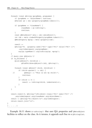 494 Chapter 16 More Design Patterns
foreach (const QString &propName, propnames) {
if (propName == "objectName") continue;
QVariant qv = obj->property(propName.toAscii());
if (propName == "className") {
className = qv.toString();
continue;
}
const QMetaObject* meta = obj->metaObject();
int idx = meta->indexOfProperty(propName.toAscii());
QMetaProperty mprop = meta->property(idx);
result <<
QString("%1 <property name="%2" type="%3" value="%4" />")
.arg(indentspace).arg(propName).
arg(qv.typeName()).arg(toString(qv, mprop));
}
/* Query over QObjects */
if (m_children) {
QList<QObject*> childlist =
qFindChildren<QObject*>(obj, QString());
foreach (const QObject* child, childlist) {
if (child->parent() != obj) {
// qDebug() << "This is not my child!!";
continue;
}
if (child != 0) {
result << toString(child, indentLevel+1);
}
}
}
result.insert(0, QString("n%1<object class="%2" name="%3" >")
.arg(indentspace).arg(className).arg(objectName));
result << QString("%1</object>n").arg(indentspace);
return result.join("n");
}
[ . . . . ]
Example 16.11 shows a toString() that uses Qt’s properties and QMetaObject
facilities to reflect on the class. As it iterates, it appends each line to a QStringList.
 