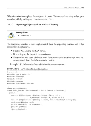 16.2 Memento Pattern 495
When iteration is complete, the <object> is closed. The returned QString is then pro-
duced quickly by calling QStringList::join("n").
16.2.2 Importing Objects with an Abstract Factory
Prerequisites
• Section 15.2
The importing routine is more sophisticated than the exporting routine, and it has
some interesting features.
• It parses XML using the SAX parser.
• Depending on the input, it creates objects.
• The number and types of objects with their parent-child relationships must be
reconstructed from the information in the file.
Example 16.12 shows the class definition for QObjectReader.
EXAMPLE 16.12 src/libs/dataobjects/qobjectreader.h
[ . . . . ]
#include "dobjs_export.h"
#include <QString>
#include <QStack>
#include <QQueue>
#include <QXmlDefaultHandler>
class AbstractFactory;
class DOBJS_EXPORT QObjectReader : public QXmlDefaultHandler {
public:
explicit QObjectReader (AbstractFactory* factory=0) :
m_Factory(factory), m_Current(0) { }
explicit QObjectReader (QString filename, AbstractFactory* factory=0);
void parse(QString text);
void parseFile(QString filename);
QObject* getRoot();
~QObjectReader();
 
