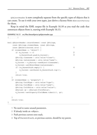 16.2 Memento Pattern 497
QObjectReader is now completely separate from the specific types of objects that it
can create. To use it with your own types, just derive a factory from AbstractFactory
for them.
Keep in mind the XML output file in Example 16.10 as you read the code that
constructs objects from it, starting with Example 16.13.
EXAMPLE 16.13 src/libs/dataobjects/qobjectreader.cpp
[ . . . . ]
bool QObjectReader::startElement( const QString&,
const QString& elementName, const QString&,
const QXmlAttributes& atts) { 1
if (elementName == "object") {
if (m_Current != 0) 2
m_ParentStack.push(m_Current); 3
QString classname = atts.value("class");
QString instancename = atts.value("name");
m_Current = m_Factory->newObject(classname);
m_Current->setObjectName(instancename);
if (!m_ParentStack.empty()) { 4
m_Current->setParent(m_ParentStack.top());
}
return true;
}
if (elementName == "property") {
QString fieldType = atts.value("type");
QString fieldName = atts.value("name");
QString fieldValue = atts.value("value");
QVariant qv = QVariant(fieldValue);
m_Current->setProperty(fieldName.toAscii(), qv);
}
return true;
}
1 No need to name unused parameters.
2 If already inside an <object>.
3 Push previous current onto stack.
4 Top of ParentStack, or previous current, should be my parent.
 