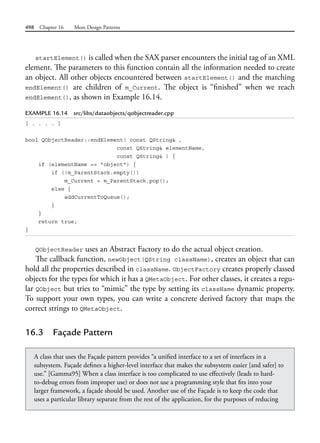 498 Chapter 16 More Design Patterns
startElement() is called when the SAX parser encounters the initial tag of an XML
element. The parameters to this function contain all the information needed to create
an object. All other objects encountered between startElement() and the matching
endElement() are children of m_Current. The object is “finished” when we reach
endElement(), as shown in Example 16.14.
EXAMPLE 16.14 src/libs/dataobjects/qobjectreader.cpp
[ . . . . ]
bool QObjectReader::endElement( const QString& ,
const QString& elementName,
const QString& ) {
if (elementName == "object") {
if (!m_ParentStack.empty())
m_Current = m_ParentStack.pop();
else {
addCurrentToQueue();
}
}
return true;
}
QObjectReader uses an Abstract Factory to do the actual object creation.
The callback function, newObject(QString className), creates an object that can
hold all the properties described in className. ObjectFactory creates properly classed
objects for the types for which it has a QMetaObject. For other classes, it creates a regu-
lar QObject but tries to “mimic” the type by setting its className dynamic property.
To support your own types, you can write a concrete derived factory that maps the
correct strings to QMetaObject.
16.3 Façade Pattern
A class that uses the Façade pattern provides “a unified interface to a set of interfaces in a
subsystem. Façade defines a higher-level interface that makes the subsystem easier [and safer] to
use.” [Gamma95] When a class interface is too complicated to use effectively (leads to hard-
to-debug errors from improper use) or does not use a programming style that fits into your
larger framework, a façade should be used. Another use of the Façade is to keep the code that
uses a particular library separate from the rest of the application, for the purposes of reducing
 