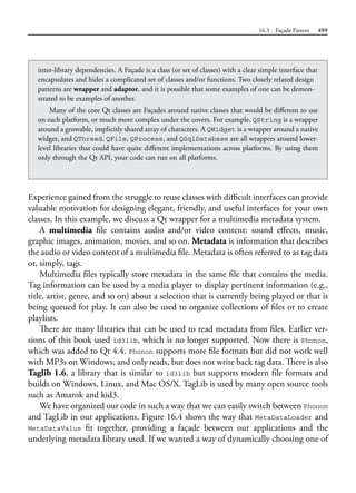 16.3 Façade Pattern 499
Experience gained from the struggle to reuse classes with difficult interfaces can provide
valuable motivation for designing elegant, friendly, and useful interfaces for your own
classes. In this example, we discuss a Qt wrapper for a multimedia metadata system.
A multimedia file contains audio and/or video content: sound effects, music,
graphic images, animation, movies, and so on. Metadata is information that describes
the audio or video content of a multimedia file. Metadata is often referred to as tag data
or, simply, tags.
Multimedia files typically store metadata in the same file that contains the media.
Tag information can be used by a media player to display pertinent information (e.g.,
title, artist, genre, and so on) about a selection that is currently being played or that is
being queued for play. It can also be used to organize collections of files or to create
playlists.
There are many libraries that can be used to read metadata from files. Earlier ver-
sions of this book used id3lib, which is no longer supported. Now there is Phonon,
which was added to Qt 4.4. Phonon supports more file formats but did not work well
with MP3s on Windows, and only reads, but does not write back tag data. There is also
Taglib 1.6, a library that is similar to id3lib but supports modern file formats and
builds on Windows, Linux, and Mac OS/X. TagLib is used by many open source tools
such as Amarok and kid3.
We have organized our code in such a way that we can easily switch between Phonon
and TagLib in our applications. Figure 16.4 shows the way that MetaDataLoader and
MetaDataValue fit together, providing a façade between our applications and the
underlying metadata library used. If we wanted a way of dynamically choosing one of
inter-library dependencies. A Façade is a class (or set of classes) with a clear simple interface that
encapsulates and hides a complicated set of classes and/or functions. Two closely related design
patterns are wrapper and adaptor, and it is possible that some examples of one can be demon-
strated to be examples of another.
Many of the core Qt classes are Façades around native classes that would be different to use
on each platform, or much more complex under the covers. For example, QString is a wrapper
around a growable, implicitly shared array of characters. A QWidget is a wrapper around a native
widget, and QThread, QFile, QProcess, and QSqlDatabase are all wrappers around lower-
level libraries that could have quite different implementations across platforms. By using them
only through the Qt API, your code can run on all platforms.
 