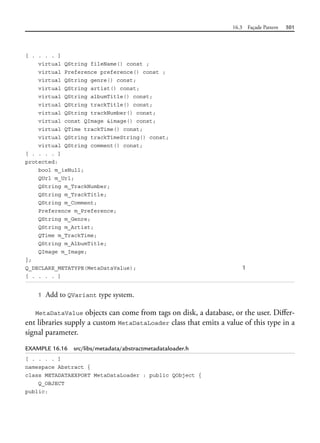 16.3 Façade Pattern 501
[ . . . . ]
virtual QString fileName() const ;
virtual Preference preference() const ;
virtual QString genre() const;
virtual QString artist() const;
virtual QString albumTitle() const;
virtual QString trackTitle() const;
virtual QString trackNumber() const;
virtual const QImage &image() const;
virtual QTime trackTime() const;
virtual QString trackTimeString() const;
virtual QString comment() const;
[ . . . . ]
protected:
bool m_isNull;
QUrl m_Url;
QString m_TrackNumber;
QString m_TrackTitle;
QString m_Comment;
Preference m_Preference;
QString m_Genre;
QString m_Artist;
QTime m_TrackTime;
QString m_AlbumTitle;
QImage m_Image;
};
Q_DECLARE_METATYPE(MetaDataValue); 1
[ . . . . ]
1 Add to QVariant type system.
MetaDataValue objects can come from tags on disk, a database, or the user. Differ-
ent libraries supply a custom MetaDataLoader class that emits a value of this type in a
signal parameter.
EXAMPLE 16.16 src/libs/metadata/abstractmetadataloader.h
[ . . . . ]
namespace Abstract {
class METADATAEXPORT MetaDataLoader : public QObject {
Q_OBJECT
public:
 