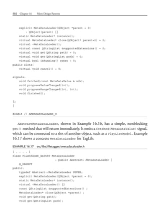 502 Chapter 16 More Design Patterns
explicit MetaDataLoader(QObject *parent = 0)
: QObject(parent) {}
static MetaDataLoader* instance();
virtual MetaDataLoader* clone(QObject* parent=0) = 0;
virtual ~MetaDataLoader();
virtual const QStringList &supportedExtensions() = 0;
virtual void get(QString path) = 0;
virtual void get(QStringList path) = 0;
virtual bool isRunning() const = 0;
public slots:
virtual void cancel() = 0;
signals:
void fetched(const MetaDataValue & mdv);
void progressValueChanged(int);
void progressRangeChanged(int, int);
void finished();
};
}
#endif // AMETADATALOADER_H
AbstractMetaDataLoader, shown in Example 16.16, has a simple, nonblocking
get() method that will return immediately. It emits a fetched(MetaDataValue) signal,
which can be connected to a slot of another object, such as a PlayListModel. Example
16.17 shows a concrete MetaDataLoader for TagLib.
EXAMPLE 16.17 src/libs/filetagger/tmetadataloader.h
[ . . . . ]
class FILETAGGER_EXPORT MetaDataLoader
: public Abstract::MetaDataLoader {
Q_OBJECT
public:
typedef Abstract::MetaDataLoader SUPER;
explicit MetaDataLoader(QObject *parent = 0);
static MetaDataLoader* instance();
virtual ~MetaDataLoader() {}
const QStringList &supportedExtensions() ;
MetaDataLoader* clone(QObject *parent) ;
void get(QString path);
void get(QStringList path);
 