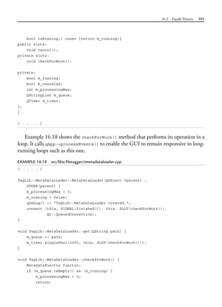 16.3 Façade Pattern 503
bool isRunning() const {return m_running;}
public slots:
void cancel();
private slots:
void checkForWork();
private:
bool m_running;
bool m_canceled;
int m_processingMax;
QStringList m_queue;
QTimer m_timer;
};
}
[ . . . . ]
Example 16.18 shows the checkForWork() method that performs its operation in a
loop. It calls qApp->processEvents() to enable the GUI to remain responsive in long-
running loops such as this one.
EXAMPLE 16.18 src/libs/filetagger/tmetadataloader.cpp
[ . . . . ]
TagLib::MetaDataLoader::MetaDataLoader(QObject *parent) :
SUPER(parent) {
m_processingMax = 0;
m_running = false;
qDebug() << "TagLib::MetaDataLoader created.";
connect (this, SIGNAL(finished()), this, SLOT(checkForWork()),
Qt::QueuedConnection);
}
void TagLib::MetaDataLoader::get(QString path) {
m_queue << path;
m_timer.singleShot(2000, this, SLOT(checkForWork()));
}
void TagLib::MetaDataLoader::checkForWork() {
MetaDataFunctor functor;
if (m_queue.isEmpty() && !m_running) {
m_processingMax = 0;
return;
 