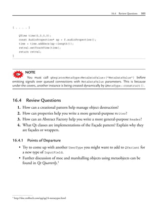 16.4 Review Questions 505
[ . . . . ]
QTime time(0,0,0,0);
const AudioProperties* ap = f.audioProperties();
time = time.addSecs(ap->length());
retval.setTrackTime(time);
return retval;
}
NOTE
You must call qRegisterMetaType<MetaDataValue>("MetaDataValue") before
emitting signals over queued connections with MetaDataValue parameters. This is because
under the covers, another instance is being created dynamically by QMetaType::construct().
16.4 Review Questions
1. How can a creational pattern help manage object destruction?
2. How can properties help you write a more general-purpose Writer?
3. How can an Abstract Factory help you write a more general-purpose Reader?
4. What Qt classes are implementations of the Façade pattern? Explain why they
are façades or wrappers.
16.4.1 Points of Departure
• Try to come up with another UserType you might want to add to QVariant for
a new type of InputField.
• Further discussion of moc and marshalling objects using metaobjects can be
found in Qt Quarterly.3
3
http://doc.trolltech.com/qq/qq14-metatypes.html
 