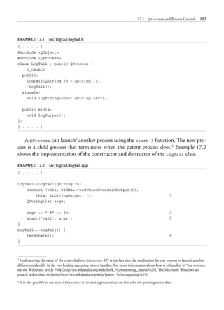 17.1 QProcess and Process Control 507
EXAMPLE 17.1 src/logtail/logtail.h
[ . . . . ]
#include <QObject>
#include <QProcess>
class LogTail : public QProcess {
Q_OBJECT
public:
LogTail(QString fn = QString());
~LogTail();
signals:
void logString(const QString &str);
public slots:
void logOutput();
};
[ . . . . ]
A QProcess can launch2
another process using the start() function. The new pro-
cess is a child process that terminates when the parent process does.3
Example 17.2
shows the implementation of the constructor and destructor of the LogTail class.
EXAMPLE 17.2 src/logtail/logtail.cpp
[ . . . . ]
LogTail::LogTail(QString fn) {
connect (this, SIGNAL(readyReadStandardOutput()),
this, SLOT(logOutput())); 1
QStringList argv;
argv << "-f" << fn; 2
start("tail", argv); 3
}
LogTail::~LogTail() {
terminate(); 4
}
2
Underscoring the value of the cross-platform QProcess API is the fact that the mechanism for one process to launch another
differs considerably in the two leading operating system families. For more information about how it is handled in *nix systems,
see the Wikipedia article Fork [http://en.wikipedia.org/wiki/Fork_%28operating_system%29]. The Microsoft Windows ap-
proach is described in Spawn[http://en.wikipedia.org/wiki/Spawn_%28computing%29].
3
It is also possible to use startDetached() to start a process that can live after the parent process dies.
 