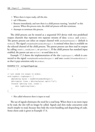 508 Chapter 17 Concurrency
1 When there is input ready, call this slot.
2 tail -f filename.
3 Returns immediately, and now there is a child process running, “attached” to this
process. When this process exits, the child tail process will also terminate.
4 Attempts to terminate this process.
The child process can be treated as a sequential I/O device with two predefined
output channels that represent two separate streams of data: stdout and stderr.
The parent process can select an output channel with setReadChannel() (default is
stdout). The signal readyReadStandardOutput() is emitted when data is available on
the selected channel of the child process. The parent process can then read its output
by calling read(), readLine(), or getChar(). If the child process has standard input
enabled, the parent can use write() to send data to it.
Example 17.3 shows the implementation of the slot logOutput(), which is con-
nected to the signal readyReadStandardOutput() and uses readAllStandardOutut()
so that it pays attention only to stdout.
EXAMPLE 17.3 src/logtail/logtail.cpp
[ . . . . ]
// tail sends its output to stdout.
void LogTail::logOutput() { 1
QByteArray bytes = readAllStandardOutput();
QStringList lines = QString(bytes).split("n");
foreach (QString line, lines) {
emit logString(line);
}
}
1 Slot called whenever there is input to read.
The use of signals eliminates the need for a read loop. When there is no more input
to be read, the slot will no longer be called. Signals and slots make concurrent code
much simpler to read, because they hide the event-handling and dispatching of code.
Some client code is given in Example 17.4.
 