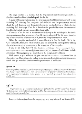 1.6 qmake, Project Files, and Makefile 23
The angle brackets (<>) indicate that the preprocessor must look (sequentially) in
the directories listed in the include path for the file.
A quoted filename indicates that the preprocessor should look for headerFile in the
including file’s directory first. A quoted path indicates that the preprocessor should
check the path directory first. The path information can be absolute or relative (to the
including file’s directory). If no file is found at the specified location, the directories
listed in the include path are searched for headerFile.
If versions of the file exist in more than one directory in the include path, the search
stops as soon as the first occurrence of the file has been found. If the file is not found in
any of the directories of the search path, then the compiler reports an error.
When the compiler was installed, it was told where to find the header files in the
C++ Standard Library. For other libraries, you can expand the search path by adding
the switch -I/path/to/headerfile to the invocation of the compiler.
If you use an IDE, there will be a Project->Settings->Preprocessor, or Proj-
ect->Options->Libraries configuration menu that lets you specify additional include
directories, which get passed as -I switches to the compiler at build time.
With qmake, as you will soon see, you can add INCLUDEPATH += dirName lines to
the project file. These directories end up in the generated Makefile as INCPATH macros,
which then get passed on to the compiler/preprocessor at build time.
qmake -r
Some project files are SUBDIRS, which means they run both qmake and make recursively down the
tree. If you have an old Makefile from a previous version of Qt and want to force all Makefiles
to be regenerated immediately, invoke qmake -r, to recursively generate all Makefiles down
the file tree.
TIP
In general, it is a good idea to #include non-Qt header files after Qt header files. Because
Qt defines many symbols (for the compiler and for the preprocessor), this can make it easier to
avoid (or locate) name clashes.
For more information about the preprocessor and how it is used, see Section C.2.
 