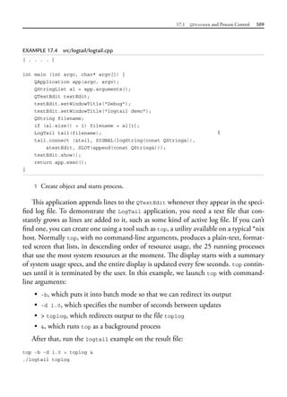 17.1 QProcess and Process Control 509
EXAMPLE 17.4 src/logtail/logtail.cpp
[ . . . . ]
int main (int argc, char* argv[]) {
QApplication app(argc, argv);
QStringList al = app.arguments();
QTextEdit textEdit;
textEdit.setWindowTitle("Debug");
textEdit.setWindowTitle("logtail demo");
QString filename;
if (al.size() > 1) filename = al[1];
LogTail tail(filename); 1
tail.connect (&tail, SIGNAL(logString(const QString&)),
&textEdit, SLOT(append(const QString&)));
textEdit.show();
return app.exec();
}
1 Create object and starts process.
This application appends lines to the QTextEdit whenever they appear in the speci-
fied log file. To demonstrate the LogTail application, you need a text file that con-
stantly grows as lines are added to it, such as some kind of active log file. If you can’t
find one, you can create one using a tool such as top, a utility available on a typical *nix
host. Normally top, with no command-line arguments, produces a plain-text, format-
ted screen that lists, in descending order of resource usage, the 25 running processes
that use the most system resources at the moment. The display starts with a summary
of system usage specs, and the entire display is updated every few seconds. top contin-
ues until it is terminated by the user. In this example, we launch top with command-
line arguments:
• -b, which puts it into batch mode so that we can redirect its output
• -d 1.0, which specifies the number of seconds between updates
• > toplog, which redirects output to the file toplog
• &, which runs top as a background process
After that, run the logtail example on the result file:
top -b -d 1.0 > toplog &
./logtail toplog
 