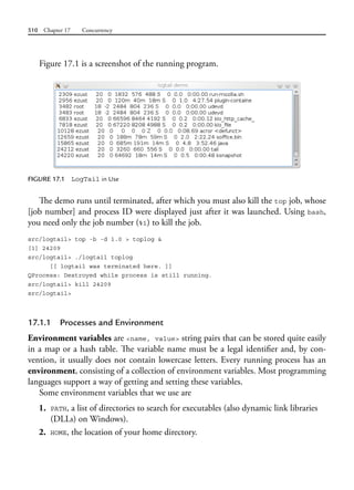 510 Chapter 17 Concurrency
Figure 17.1 is a screenshot of the running program.
FIGURE 17.1 LogTail in Use
The demo runs until terminated, after which you must also kill the top job, whose
[job number] and process ID were displayed just after it was launched. Using bash,
you need only the job number (%1) to kill the job.
src/logtail> top -b -d 1.0 > toplog &
[1] 24209
src/logtail> ./logtail toplog
[[ logtail was terminated here. ]]
QProcess: Destroyed while process is still running.
src/logtail> kill 24209
src/logtail>
17.1.1 Processes and Environment
Environment variables are <name, value> string pairs that can be stored quite easily
in a map or a hash table. The variable name must be a legal identifier and, by con-
vention, it usually does not contain lowercase letters. Every running process has an
environment, consisting of a collection of environment variables. Most programming
languages support a way of getting and setting these variables.
Some environment variables that we use are
1. PATH, a list of directories to search for executables (also dynamic link libraries
(DLLs) on Windows).
2. HOME, the location of your home directory.
 