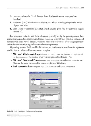 17.1 QProcess and Process Control 511
3. CPPLIBS, where the C++ Libraries from this book’s source examples4
are
installed.
4. HOSTNAME (*nix) or COMPUTERNAME (win32), which usually gives you the name
of your machine.
5. USER (*nix) or USERNAME (Win32), which usually gives you the currently logged
in user ID.
Environment variables and their values are generally set by the parent process. Pro-
grams that depend on specific variables or values are generally not portable but depend
somehow on their parent process. Variables provide a convenient cross-language mech-
anism for communicating information between processes.
Operating system shells enable the user to set environment variables for a process
and its future children. Here are some examples.
• Microsoft Windows desktop—Start -> Settings -> System -> Advanced
-> Environment Variables gives you something like Figure 17.2.
• Microsoft Command Prompt—set VARIABLE=value and echo %VARIABLE%.
Also see the setx command in newer versions of Windows.
• bash command-line—export VARIABLE=value and echo $VARIABLE
4
http://www.distancecompsci.com/dist/
FIGURE 17.2 Windows Environment Variables
 