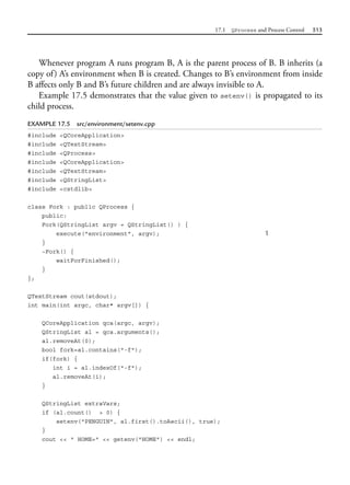17.1 QProcess and Process Control 513
Whenever program A runs program B, A is the parent process of B. B inherits (a
copy of) A’s environment when B is created. Changes to B’s environment from inside
B affects only B and B’s future children and are always invisible to A.
Example 17.5 demonstrates that the value given to setenv() is propagated to its
child process.
EXAMPLE 17.5 src/environment/setenv.cpp
#include <QCoreApplication>
#include <QTextStream>
#include <QProcess>
#include <QCoreApplication>
#include <QTextStream>
#include <QStringList>
#include <cstdlib>
class Fork : public QProcess {
public:
Fork(QStringList argv = QStringList() ) {
execute("environment", argv); 1
}
~Fork() {
waitForFinished();
}
};
QTextStream cout(stdout);
int main(int argc, char* argv[]) {
QCoreApplication qca(argc, argv);
QStringList al = qca.arguments();
al.removeAt(0);
bool fork=al.contains("-f");
if(fork) {
int i = al.indexOf("-f");
al.removeAt(i);
}
QStringList extraVars;
if (al.count() > 0) {
setenv("PENGUIN", al.first().toAscii(), true);
}
cout << " HOME=" << getenv("HOME") << endl;
 