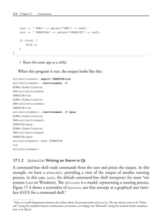 514 Chapter 17 Concurrency
cout << " PWD=" << getenv("PWD") << endl;
cout << " PENGUIN=" << getenv("PENGUIN") << endl;
if (fork) {
Fork f;
}
}
1 Runs this same app as a child.
When this program is run, the output looks like this:
src/environment> export PENGUIN=tux
src/environment> ./environment -f
HOME=/home/lazarus
PWD=src/environment
PENGUIN=tux
HOME=/home/lazarus
PWD=src/environment
PENGUIN=tux
src/environment> ./environment -f opus
HOME=/home/lazarus
PWD=src/environment
PENGUIN=opus
HOME=/home/lazarus
PWD=src/environment
PENGUIN=opus
src/environment> echo $PENGUIN
tux
src/environment>
17.1.2 Qonsole: Writing an Xterm in Qt
A command-line shell reads commands from the user and prints the output. In this
example, we have a QTextEdit providing a view of the output of another running
process, in this case, bash, the default command-line shell interpreter for most *nix
systems (cmd on Windows). The QProcess is a model, representing a running process.
Figure 17.4 shows a screenshot of Qonsole, our first attempt at a graphical user inter-
face (GUI) for a command shell.5
5
There is a small disagreement between the authors about the pronunciation of Qonsole. The two choices seem to be “Chon-
sole” (using the standard Chinese transliteration convention, as in Qing) and “Khonsole” (using the standard Arabic translitera-
tion, as in Qatar).
 
